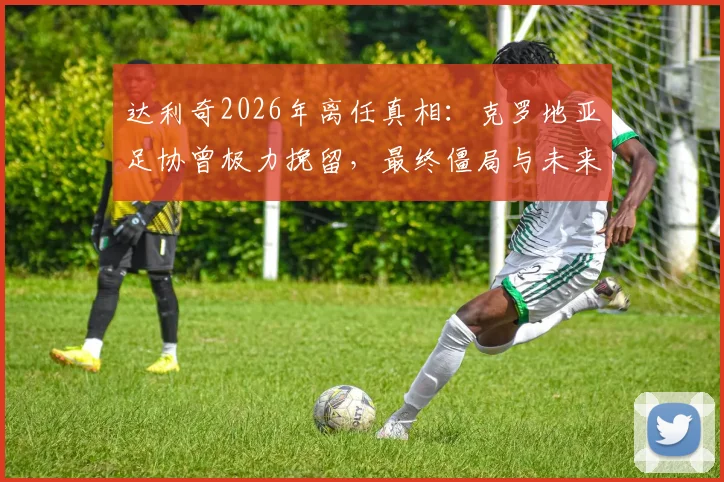 达利奇2026年离任真相：克罗地亚足协曾极力挽留，最终僵局与未来主帅人选前瞻