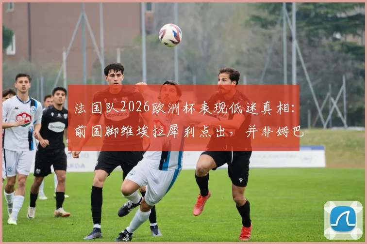法国队2026欧洲杯表现低迷真相:前国脚维埃拉犀利点出,并非姆巴佩或某一人之过,而是全队集体迷失