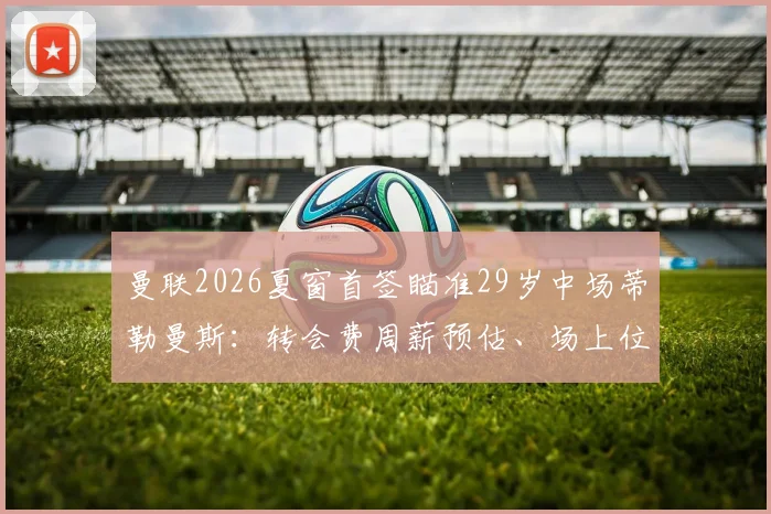曼联2026夏窗首签瞄准29岁中场蒂勒曼斯:转会费周薪预估、场上位置分析及对维拉影响解读