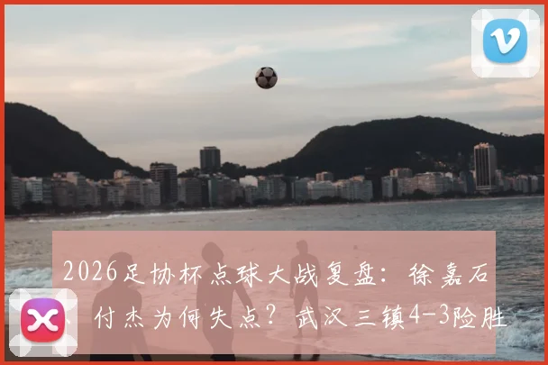 2026足协杯点球大战复盘：徐嘉石、付杰为何失点？武汉三镇4-3险胜青岛红狮战术解析