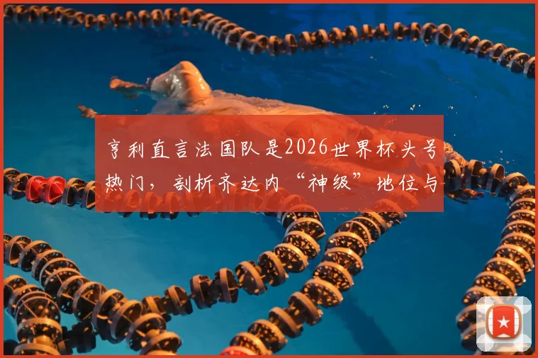 亨利直言法国队是2026世界杯头号热门，剖析齐达内“神级”地位与高卢雄鸡卫冕之路