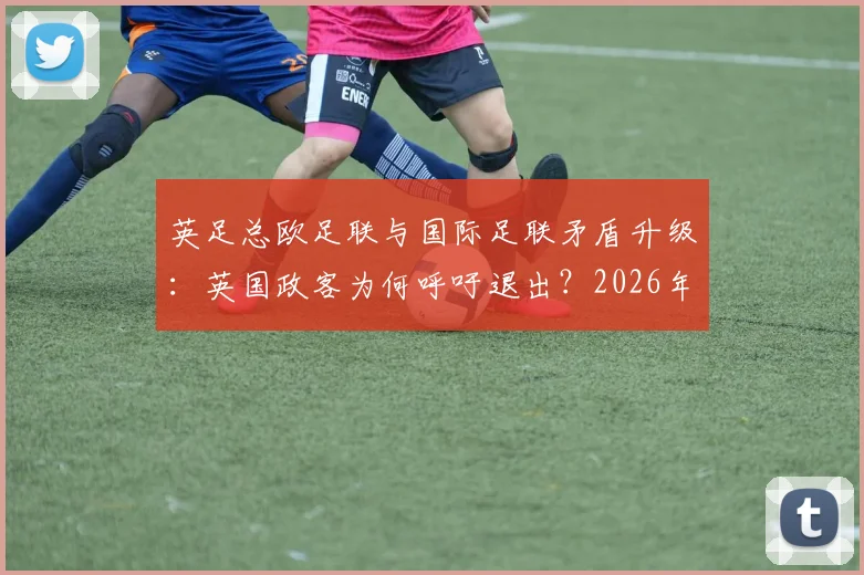 英足总欧足联与国际足联矛盾升级:英国政客为何呼吁退出?2026年国际足联改革面临挑战