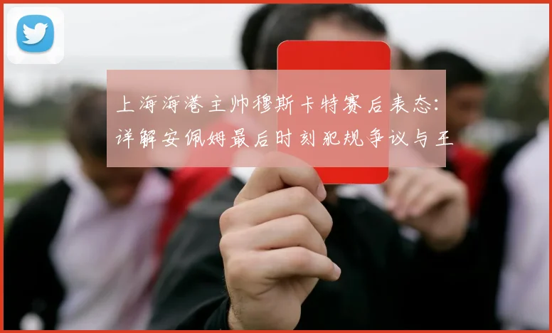 上海海港主帅穆斯卡特赛后表态:详解安佩姆最后时刻犯规争议与王燊超2026赛季伤情最新评估